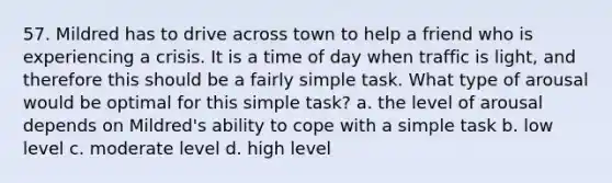 57. Mildred has to drive across town to help a friend who is experiencing a crisis. It is a time of day when traffic is light, and therefore this should be a fairly simple task. What type of arousal would be optimal for this simple task? a. the level of arousal depends on Mildred's ability to cope with a simple task b. low level c. moderate level d. high level