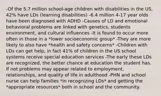 -Of the 5.7 million school-age children with disabilities in the US, 42% have LDs (learning disabilities) -6.4 million 4-17 year olds have been diagnosed with ADHD -Causes of LD and emotional behavioral problems are linked with genetics, students environment, and cultural influences -It is found to occur more often in those in a *lower socioeconomic group* -They are more likely to also have *health and safety concerns* -Children with LDs can get help, in fact 41% of children in the US school systems receive special education services -The early these LDs are recognized, the better chance at education the student has. If not problems may appear related to employment, relationships, and quality of life in adulthood -PHN and school nurse can help families *in recognizing LDs* and getting the *appropriate resources* both in school and the community.