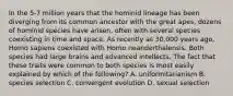 In the 5-7 million years that the hominid lineage has been diverging from its common ancestor with the great apes, dozens of hominid species have arisen, often with several species coexisting in time and space. As recently as 30,000 years ago, Homo sapiens coexisted with Homo neanderthalensis. Both species had large brains and advanced intellects. The fact that these traits were common to both species is most easily explained by which of the following? A. uniformitarianism B. species selection C. convergent evolution D. sexual selection