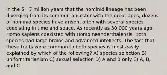 In the 5—7 million years that the hominid lineage has been diverging from its common ancestor with the great apes, dozens of hominid species have arisen, often with several species coexisting in time and space. As recently as 30,000 years ago, Homo sapiens coexisted with Homo neanderthalensis. Both species had large brains and advanced intellects. The fact that these traits were common to both species is most easily explained by which of the following? A) species selection B) uniformitarianism C) sexual selection D) A and B only E) A, B, and C