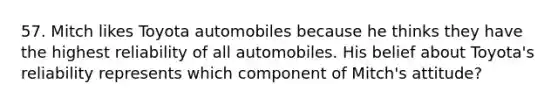 57. Mitch likes Toyota automobiles because he thinks they have the highest reliability of all automobiles. His belief about Toyota's reliability represents which component of Mitch's attitude?