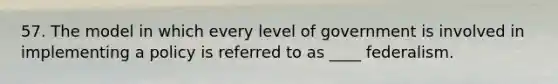 57. The model in which every level of government is involved in implementing a policy is referred to as ____ federalism.