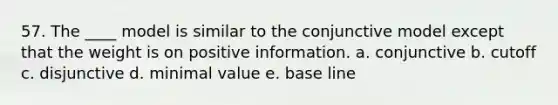 57. The ____ model is similar to the conjunctive model except that the weight is on positive information. a. conjunctive b. cutoff c. disjunctive d. minimal value e. base line