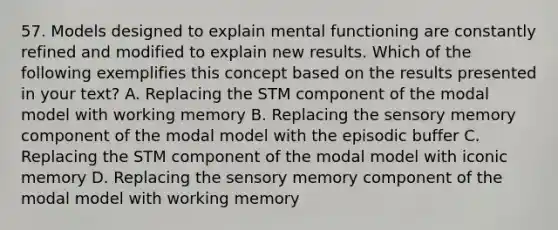 57. Models designed to explain mental functioning are constantly refined and modified to explain new results. Which of the following exemplifies this concept based on the results presented in your text? A. Replacing the STM component of the modal model with working memory B. Replacing the sensory memory component of the modal model with the episodic buffer C. Replacing the STM component of the modal model with iconic memory D. Replacing the sensory memory component of the modal model with working memory