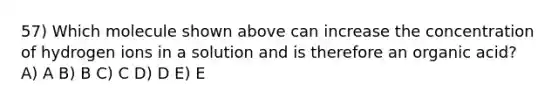 57) Which molecule shown above can increase the concentration of hydrogen ions in a solution and is therefore an organic acid? A) A B) B C) C D) D E) E