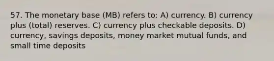 57. The monetary base (MB) refers to: A) currency. B) currency plus (total) reserves. C) currency plus checkable deposits. D) currency, savings deposits, money market mutual funds, and small time deposits