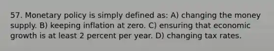 57. <a href='https://www.questionai.com/knowledge/kEE0G7Llsx-monetary-policy' class='anchor-knowledge'>monetary policy</a> is simply defined as: A) changing the money supply. B) keeping inflation at zero. C) ensuring that economic growth is at least 2 percent per year. D) changing tax rates.