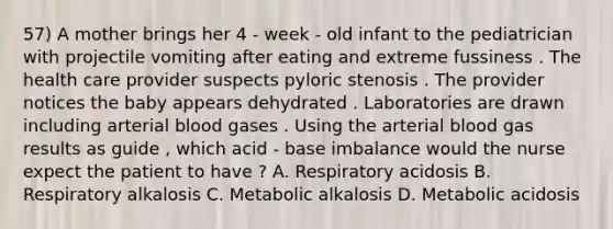 57) A mother brings her 4 - week - old infant to the pediatrician with projectile vomiting after eating and extreme fussiness . The health care provider suspects pyloric stenosis . The provider notices the baby appears dehydrated . Laboratories are drawn including arterial blood gases . Using the arterial blood gas results as guide , which acid - base imbalance would the nurse expect the patient to have ? A. Respiratory acidosis B. Respiratory alkalosis C. Metabolic alkalosis D. Metabolic acidosis