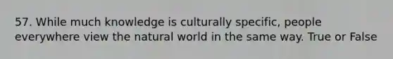 57. While much knowledge is culturally specific, people everywhere view the natural world in the same way. True or False