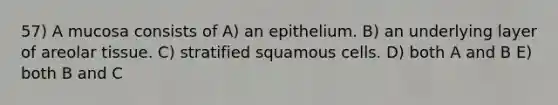 57) A mucosa consists of A) an epithelium. B) an underlying layer of areolar tissue. C) stratified squamous cells. D) both A and B E) both B and C