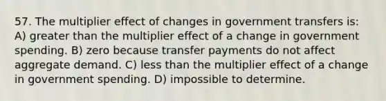 57. The multiplier effect of changes in government transfers is: A) greater than the multiplier effect of a change in government spending. B) zero because transfer payments do not affect aggregate demand. C) less than the multiplier effect of a change in government spending. D) impossible to determine.