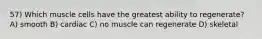 57) Which muscle cells have the greatest ability to regenerate? A) smooth B) cardiac C) no muscle can regenerate D) skeletal