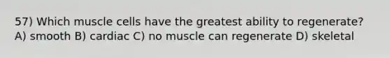 57) Which muscle cells have the greatest ability to regenerate? A) smooth B) cardiac C) no muscle can regenerate D) skeletal