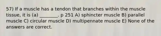 57) If a muscle has a tendon that branches within the muscle tissue, it is (a) ________. p 251 A) sphincter muscle B) parallel muscle C) circular muscle D) multipennate muscle E) None of the answers are correct.