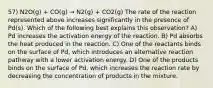 57) N2O(g) + CO(g) → N2(g) + CO2(g) The rate of the reaction represented above increases significantly in the presence of Pd(s). Which of the following best explains this observation? A) Pd increases the activation energy of the reaction. B) Pd absorbs the heat produced in the reaction. C) One of the reactants binds on the surface of Pd, which introduces an alternative reaction pathway with a lower activation energy. D) One of the products binds on the surface of Pd, which increases the reaction rate by decreasing the concentration of products in the mixture.