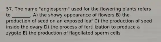 57. The name "angiosperm" used for the flowering plants refers to ________. A) the showy appearance of flowers B) the production of seed on an exposed leaf C) the production of seed inside the ovary D) the process of fertilization to produce a zygote E) the production of flagellated sperm cells