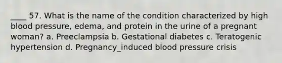 ____ 57. What is the name of the condition characterized by high blood pressure, edema, and protein in the urine of a pregnant woman? a. Preeclampsia b. Gestational diabetes c. Teratogenic hypertension d. Pregnancy_induced blood pressure crisis