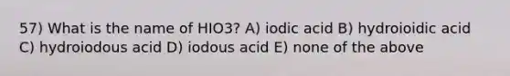 57) What is the name of HIO3? A) iodic acid B) hydroioidic acid C) hydroiodous acid D) iodous acid E) none of the above