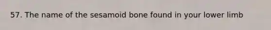 57. The name of the sesamoid bone found in your <a href='https://www.questionai.com/knowledge/kF4ILRdZqC-lower-limb' class='anchor-knowledge'>lower limb</a>