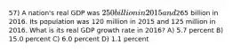 57) A nation's real GDP was 250 billion in 2015 and265 billion in 2016. Its population was 120 million in 2015 and 125 million in 2016. What is its real GDP growth rate in 2016? A) 5.7 percent B) 15.0 percent C) 6.0 percent D) 1.1 percent