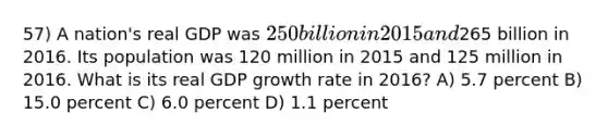 57) A nation's real GDP was 250 billion in 2015 and265 billion in 2016. Its population was 120 million in 2015 and 125 million in 2016. What is its real GDP growth rate in 2016? A) 5.7 percent B) 15.0 percent C) 6.0 percent D) 1.1 percent