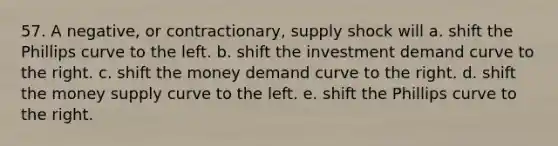 57. A negative, or contractionary, supply shock will a. shift the Phillips curve to the left. b. shift the investment demand curve to the right. c. shift the money demand curve to the right. d. shift the money supply curve to the left. e. shift the Phillips curve to the right.