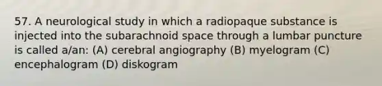 57. A neurological study in which a radiopaque substance is injected into the subarachnoid space through a lumbar puncture is called a/an: (A) cerebral angiography (B) myelogram (C) encephalogram (D) diskogram