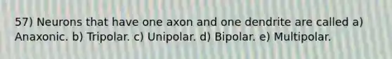 57) Neurons that have one axon and one dendrite are called a) Anaxonic. b) Tripolar. c) Unipolar. d) Bipolar. e) Multipolar.