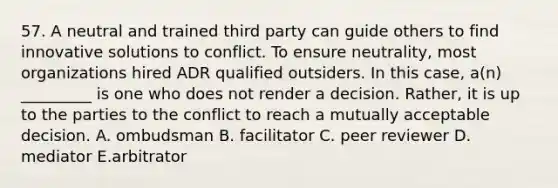 57. A neutral and trained third party can guide others to find innovative solutions to conflict. To ensure neutrality, most organizations hired ADR qualified outsiders. In this case, a(n) _________ is one who does not render a decision. Rather, it is up to the parties to the conflict to reach a mutually acceptable decision. A. ombudsman B. facilitator C. peer reviewer D. mediator E.arbitrator