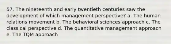 57. The nineteenth and early twentieth centuries saw the development of which management perspective? a. The human relations movement b. The behavioral sciences approach c. The classical perspective d. The quantitative management approach e. The TQM approach