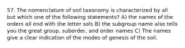 57. The nomenclature of soil taxonomy is characterized by all but which one of the following statements? A) the names of the orders all end with the letter sols B) the subgroup name also tells you the great group, suborder, and order names C) The names give a clear indication of the modes of genesis of the soil.