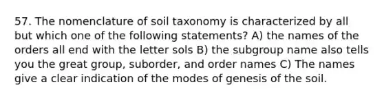 57. The nomenclature of soil taxonomy is characterized by all but which one of the following statements? A) the names of the orders all end with the letter sols B) the subgroup name also tells you the great group, suborder, and order names C) The names give a clear indication of the modes of genesis of the soil.