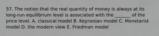 57. The notion that the real quantity of money is always at its long-run equilibrium level is associated with the _______ of the price level. A. classical model B. Keynesian model C. Monetarist model D. the modern view E. Friedman model