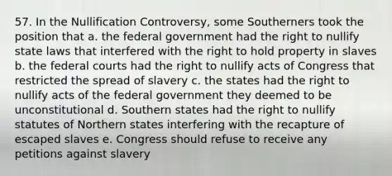 57. In the Nullification Controversy, some Southerners took the position that a. the federal government had the right to nullify state laws that interfered with the right to hold property in slaves b. the federal courts had the right to nullify acts of Congress that restricted the spread of slavery c. the states had the right to nullify acts of the federal government they deemed to be unconstitutional d. Southern states had the right to nullify statutes of Northern states interfering with the recapture of escaped slaves e. Congress should refuse to receive any petitions against slavery