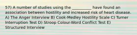 57) A number of studies using the __________ have found an association between hostility and increased risk of heart disease. A) The Anger Interview B) Cook-Medley Hostility Scale C) Turner Interruption Test D) Stroop Colour-Word Conflict Test E) Structured Interview