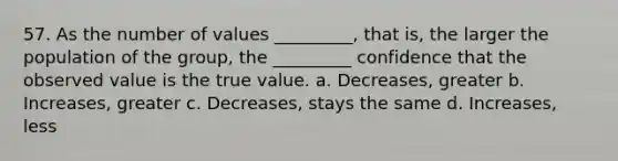 57. As the number of values _________, that is, the larger the population of the group, the _________ confidence that the observed value is the true value. a. Decreases, greater b. Increases, greater c. Decreases, stays the same d. Increases, less