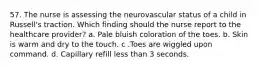 57. The nurse is assessing the neurovascular status of a child in Russell's traction. Which finding should the nurse report to the healthcare provider? a. Pale bluish coloration of the toes. b. Skin is warm and dry to the touch. c .Toes are wiggled upon command. d. Capillary refill less than 3 seconds.