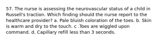 57. The nurse is assessing the neurovascular status of a child in Russell's traction. Which finding should the nurse report to the healthcare provider? a. Pale bluish coloration of the toes. b. Skin is warm and dry to the touch. c .Toes are wiggled upon command. d. Capillary refill less than 3 seconds.