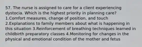 57. The nurse is assigned to care for a client experiencing dystocia. Which is the highest priority in planning care? 1.Comfort measures, change of position, and touch 2.Explanations to family members about what is happening in this situation 3.Reinforcement of breathing techniques learned in childbirth preparatory classes 4.Monitoring for changes in the physical and emotional condition of the mother and fetus