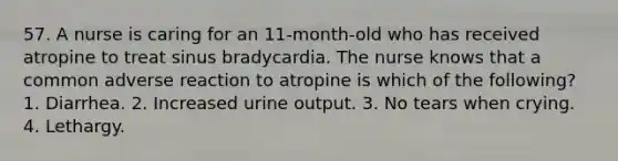 57. A nurse is caring for an 11-month-old who has received atropine to treat sinus bradycardia. The nurse knows that a common adverse reaction to atropine is which of the following? 1. Diarrhea. 2. Increased urine output. 3. No tears when crying. 4. Lethargy.