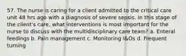 57. The nurse is caring for a client admitted to the critical care unit 48 hrs ago with a diagnosis of severe sepsis. In this stage of the client's care, what interventions is most important for the nurse to discuss with the multidisciplinary care team? a. Enteral feedings b. Pain management c. Monitoring I&Os d. Frequent turning