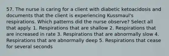 57. The nurse is caring for a client with diabetic ketoacidosis and documents that the client is experiencing Kussmaul's respirations. Which patterns did the nurse observe? Select all that apply. 1. Respirations that are shallow 2. Respirations that are increased in rate 3. Respirations that are abnormally slow 4. Respirations that are abnormally deep 5. Respirations that cease for several seconds