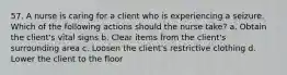 57. A nurse is caring for a client who is experiencing a seizure. Which of the following actions should the nurse take? a. Obtain the client's vital signs b. Clear items from the client's surrounding area c. Loosen the client's restrictive clothing d. Lower the client to the floor