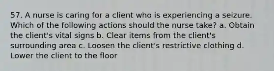 57. A nurse is caring for a client who is experiencing a seizure. Which of the following actions should the nurse take? a. Obtain the client's vital signs b. Clear items from the client's surrounding area c. Loosen the client's restrictive clothing d. Lower the client to the floor