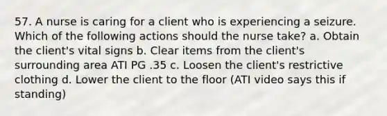 57. A nurse is caring for a client who is experiencing a seizure. Which of the following actions should the nurse take? a. Obtain the client's vital signs b. Clear items from the client's surrounding area ATI PG .35 c. Loosen the client's restrictive clothing d. Lower the client to the floor (ATI video says this if standing)