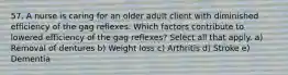 57. A nurse is caring for an older adult client with diminished efficiency of the gag reflexes. Which factors contribute to lowered efficiency of the gag reflexes? Select all that apply. a) Removal of dentures b) Weight loss c) Arthritis d) Stroke e) Dementia