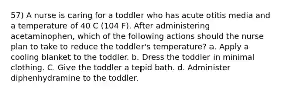 57) A nurse is caring for a toddler who has acute otitis media and a temperature of 40 C (104 F). After administering acetaminophen, which of the following actions should the nurse plan to take to reduce the toddler's temperature? a. Apply a cooling blanket to the toddler. b. Dress the toddler in minimal clothing. C. Give the toddler a tepid bath. d. Administer diphenhydramine to the toddler.