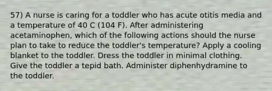 57) A nurse is caring for a toddler who has acute otitis media and a temperature of 40 C (104 F). After administering acetaminophen, which of the following actions should the nurse plan to take to reduce the toddler's temperature? Apply a cooling blanket to the toddler. Dress the toddler in minimal clothing. Give the toddler a tepid bath. Administer diphenhydramine to the toddler.