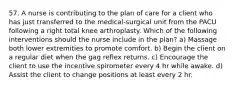 57. A nurse is contributing to the plan of care for a client who has just transferred to the medical-surgical unit from the PACU following a right total knee arthroplasty. Which of the following interventions should the nurse include in the plan? a) Massage both lower extremities to promote comfort. b) Begin the client on a regular diet when the gag reflex returns. c) Encourage the client to use the incentive spirometer every 4 hr while awake. d) Assist the client to change positions at least every 2 hr.