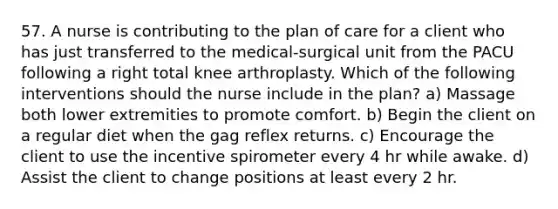 57. A nurse is contributing to the plan of care for a client who has just transferred to the medical-surgical unit from the PACU following a right total knee arthroplasty. Which of the following interventions should the nurse include in the plan? a) Massage both lower extremities to promote comfort. b) Begin the client on a regular diet when the gag reflex returns. c) Encourage the client to use the incentive spirometer every 4 hr while awake. d) Assist the client to change positions at least every 2 hr.